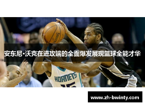 安东尼·沃克在进攻端的全面爆发展现篮球全能才华