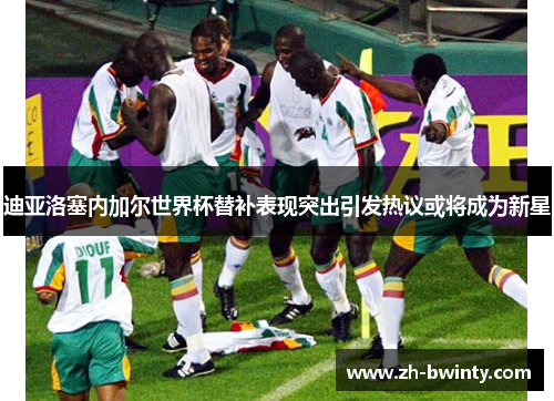 迪亚洛塞内加尔世界杯替补表现突出引发热议或将成为新星