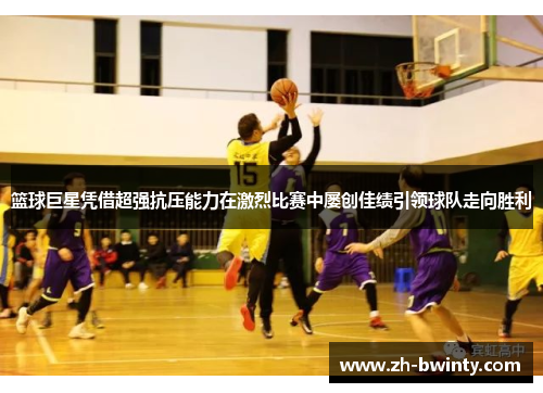 篮球巨星凭借超强抗压能力在激烈比赛中屡创佳绩引领球队走向胜利