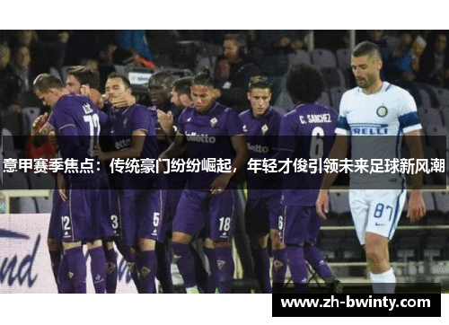 意甲赛季焦点：传统豪门纷纷崛起，年轻才俊引领未来足球新风潮