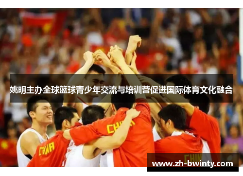 姚明主办全球篮球青少年交流与培训营促进国际体育文化融合