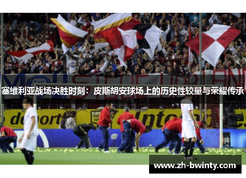 塞维利亚战场决胜时刻：皮斯胡安球场上的历史性较量与荣耀传承