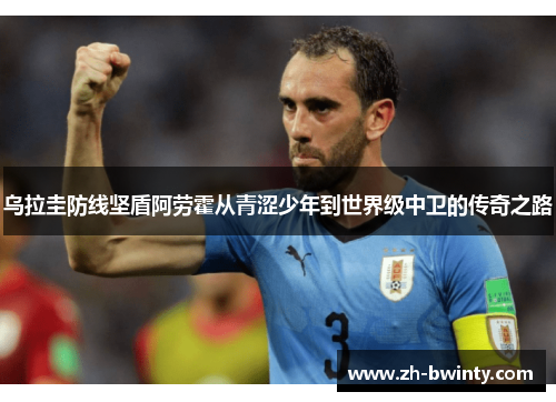 乌拉圭防线坚盾阿劳霍从青涩少年到世界级中卫的传奇之路