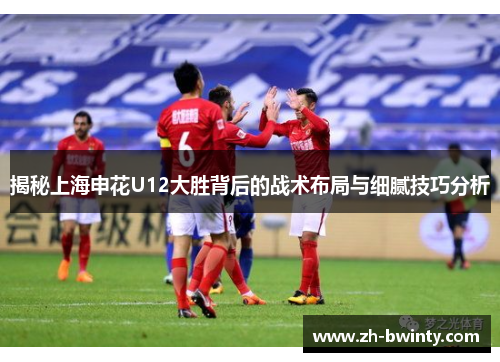 揭秘上海申花U12大胜背后的战术布局与细腻技巧分析