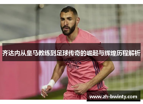 齐达内从皇马教练到足球传奇的崛起与辉煌历程解析